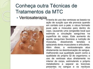 Conheça outra Técnicas de
Tratamentos da MTC
 VentosaterapiaA teoria do uso das ventosas se baseia na
ação de sucção que ela provoca quando
em contato com a pele: o vácuo formado
puxa pele e músculos para dentro do
copo, causando uma congestão local que
estimula a circulação sanguínea na
superfície do corpo. Este aumento do
aporte sanguíneo favorece a nutrição de
músculos, dissolvendo tensões e
aplacando dores musculares e articulares.
Além disso, a ventosaterapia atua
diretamente na desintoxicação do sangue,
melhorando sua qualidade assim como a
qualidade do próprio Qi do organismo; o
uso de ventosas atua diretamente no
interior do corpo, estimulando o próprio
metabolismo a separar as toxicinas
presentes no sangue e os resíduos
 