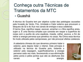Conheça outra Técnicas de
Tratamentos da MTC
 Guashá
A técnica do Guasha tem por objetivo cuidar das patologias causadas
pela Invasão de Vento, Frio, Umidade e Calor externo que provocam o
bloqueio do Qi e do Xue nos canais de energia e seus colaterais.
O termo Gua, significa raspar, escovar, arranhar e o Sha significa areia,
sujeir a. É uma técnica simples que consiste em raspar a superfície do
corpo com o auxílio de uma espátula, moeda, colher, escova, a fim de
retirar a energia perversa que penetrou no corpo. Na China essa técnica
foi muito utilizada pelos camponeses, por não provocar efeitos colaterais
A sabedoria chinesa diz que devemos primeiro tratar o
exterior, para depois tratar o interior. Este principio é
utilizado na técnica do Guasha pois, tratando o
exterior pela raspagem, superficializamos a energia
perversa cada vez mais, favorecendo a sua eliminação
pelos poros e pelos pontos que são as aberturas dos
canais de energia.
 
