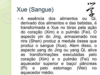 Xue (Sangue)
 A essência dos alimentos ou Qi,
derivado dos alimentos e das bebidas, é
transformada e Xue no tórax pela ação
do coração (Xim) e o pulmão (Fei). O
aspecto yin do Jing, armazenado nos
rins (Shen) produz a medula óssea que
produz o sangue (Xue). Alem disso, o
aspecto yang do Jing ou yang Qi, ativa
as transformações executadas pelo
coração (Xim) e o pulmão (Fei) no
aquecedor superior e baço/ pâncreas
(Pi) e pelo estomago (Wei) no
aquecedor médio.
 