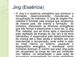 Jing (Essência)
 O Jing é a essência energética que promove a
formação, desenvolvimento, manutenção e
recuperação do individuo. O Jing de origem Pré-
celestial é formado pela energia que recebemos
de nossos pais, ele orienta a formação do
individuo, oferecendo as diretrizes energéticas
que irão formar e desenvolver o novo ser. O Jing
Pos- celestial, que se forma após o nascimento
pela capitação da energia do céu (ar) e da terra
(alimentos), é responsável pelo desenvolvimento
da criança até a fase adulta e também por sua
manutenção e recuperação, pode sofrer a ação
do meio interno ou externo, causando o
desequilíbrio energético, e manifestar como
inúmeras doenças. É notório que esse Jing pode
ser recuperado ao longo da vida por correções
nos hábitos, na alimentação e pela ação da
 