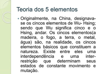Teoria dos 5 elementos
 Originalmente, na China, designava-
se os cincos elementos de Wu- Hsing;
sendo que Wu significa cinco e o
Hsing, andar. Os cincos elementos(a
madeira, o fogo, a terra, o metal,
água) são, na realidade, os cincos
elementos básicos que constituem a
natureza. Existe entre eles uma
interdependência e uma inter-
restrição que determinam seus
estados de constante movimento e
mutação.
 