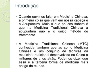 Introdução
 Quando ouvimos falar em Medicina Chinesa,
a primeira coisa que vem em nossa cabeça é
a Acupuntura. Mais o que poucos sabem é
que na Medicina Tradicional Chinesa a
acupuntura não é o único método de
tratamento.
 A Medicina Tradicional Chinesa (MTC)
conhecida também apenas como Medicina
Chinesa é um conjunto de técnicas da
medicina tradicional desenvolvida na China a
milhares de anos atrás. Podemos dizer que
essa é a terceira forma de medicina mais
antiga do mundo.
 