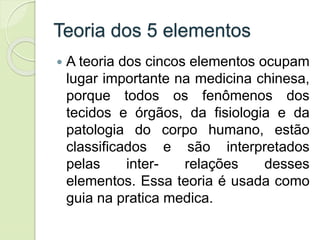 Teoria dos 5 elementos
 A teoria dos cincos elementos ocupam
lugar importante na medicina chinesa,
porque todos os fenômenos dos
tecidos e órgãos, da fisiologia e da
patologia do corpo humano, estão
classificados e são interpretados
pelas inter- relações desses
elementos. Essa teoria é usada como
guia na pratica medica.
 