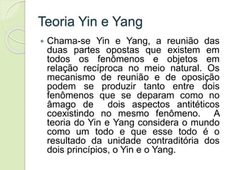 Teoria Yin e Yang
 Chama-se Yin e Yang, a reunião das
duas partes opostas que existem em
todos os fenômenos e objetos em
relação recíproca no meio natural. Os
mecanismo de reunião e de oposição
podem se produzir tanto entre dois
fenômenos que se deparam como no
âmago de dois aspectos antitéticos
coexistindo no mesmo fenômeno. A
teoria do Yin e Yang considera o mundo
como um todo e que esse todo é o
resultado da unidade contraditória dos
dois princípios, o Yin e o Yang.
 