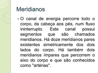 Meridianos
 O canal de energia percorre todo o
corpo, da cabeça aos pés, num fluxo
ininterrupto. Este canal possui
segmentos que são chamados
meridianos. Há doze meridianos pares
existentes simetricamente dos dois
lados do corpo. Há também dois
meridianos ímpares que percorrem o
eixo do corpo e que são conhecidos
como "artérias".
 