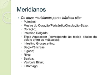 Meridianos
 Os doze meridianos pares básicos são:
◦ Pulmões;
◦ Mestre do Coração/Pericárdio/Circulação-Sexo;
◦ Coração;
◦ Intestino Delgado;
◦ Triplo-Aquecedor (corresponde ao tecido abaixo da
pele e entre os músculos);
◦ Intestino Grosso e fino;
◦ Baço-Pâncreas;
◦ Fígado;
◦ Rins;
◦ Bexiga;
◦ Vesícula Biliar;
◦ Estômago;
 