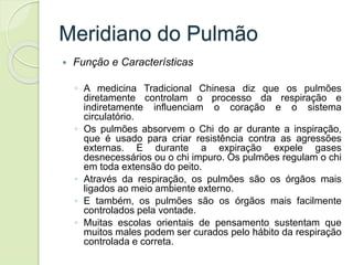 Meridiano do Pulmão
 Função e Características
◦ A medicina Tradicional Chinesa diz que os pulmões
diretamente controlam o processo da respiração e
indiretamente influenciam o coração e o sistema
circulatório.
◦ Os pulmões absorvem o Chi do ar durante a inspiração,
que é usado para criar resistência contra as agressões
externas. E durante a expiração expele gases
desnecessários ou o chi impuro. Os pulmões regulam o chi
em toda extensão do peito.
◦ Através da respiração, os pulmões são os órgãos mais
ligados ao meio ambiente externo.
◦ E também, os pulmões são os órgãos mais facilmente
controlados pela vontade.
◦ Muitas escolas orientais de pensamento sustentam que
muitos males podem ser curados pelo hábito da respiração
controlada e correta.
 