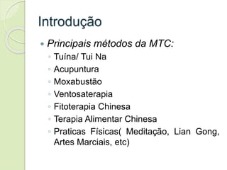 Introdução
 Principais métodos da MTC:
◦ Tuína/ Tui Na
◦ Acupuntura
◦ Moxabustão
◦ Ventosaterapia
◦ Fitoterapia Chinesa
◦ Terapia Alimentar Chinesa
◦ Praticas Físicas( Meditação, Lian Gong,
Artes Marciais, etc)
 