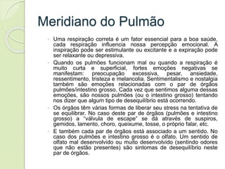 Meridiano do Pulmão
◦ Uma respiração correta é um fator essencial para a boa saúde,
cada respiração influencia nossa percepção emocional. A
inspiração pode ser estimulante ou excitante e a expiração pode
ser relaxante ou depressiva.
◦ Quando os pulmões funcionam mal ou quando a respiração é
muito curta e superficial, fortes emoções negativas se
manifestam: preocupação excessiva, pesar, ansiedade,
ressentimento, tristeza e melancolia. Sentimentalismo e nostalgia
também são emoções relacionadas com o par de órgãos
pulmões/intestino grosso. Cada vez que sentimos alguma dessas
emoções, são nossos pulmões (ou o intestino grosso) tentando
nos dizer que algum tipo de desequilíbrio está ocorrendo.
◦ Os órgãos têm várias formas de liberar seu stress na tentativa de
se equilibrar. No caso deste par de órgãos (pulmões e intestino
grosso) a “válvula de escape” se dá através de suspiros,
gemidos, lamento, choro, queixume, tosse, o próprio falar, etc.
◦ E também cada par de órgãos está associado a um sentido. No
caso dos pulmões e intestino grosso é o olfato. Um sentido de
olfato mal desenvolvido ou muito desenvolvido (sentindo odores
que não estão presentes) são sintomas de desequilíbrio neste
par de órgãos.
 