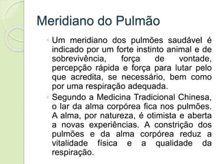 Meridiano do Pulmão
◦ Um meridiano dos pulmões saudável é
indicado por um forte instinto animal e de
sobrevivência, força de vontade,
percepção rápida e força para lutar pelo
que acredita, se necessário, bem como
por uma respiração adequada.
◦ Segundo a Medicina Tradicional Chinesa,
o lar da alma corpórea fica nos pulmões.
A alma, por natureza, é otimista e aberta
a novas experiências. A constrição dos
pulmões e da alma corpórea reduz a
vitalidade física e a qualidade da
respiração.
 