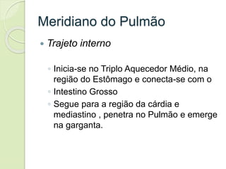 Meridiano do Pulmão
 Trajeto interno
◦ Inicia-se no Triplo Aquecedor Médio, na
região do Estômago e conecta-se com o
◦ Intestino Grosso
◦ Segue para a região da cárdia e
mediastino , penetra no Pulmão e emerge
na garganta.
 