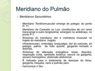 Meridiano do Pulmão
 Meridianos Secundários:
◦ Meridiano Tendinomuscular emerge do polegar, do ponto
P- 11.
◦ Meridiano de Conexão ou Luo: constituídos de um ramo
transversal e outro longitudinal, emergem no antebraço, no
ponto P-7.
◦ Sintomas do meridiano: dor e contratura muscular no
trajeto do meridiano (região
◦ infraclavicular), ombralgia, braquialgia, dor do cotovelo, do
polegar, palma da mão quente, garganta inchada e
dolorida.
◦ Sintomas de alteração energética: tosse, dispnéia,
respiração curta, opressão torácica, secura na garganta,
escarro hemoptóico, distensão abdominal.
◦ É indicado para o tratamento de doenças do tórax,
garganta, traquéia, nariz e pulmão para
◦ harmonizar o Qui.
 