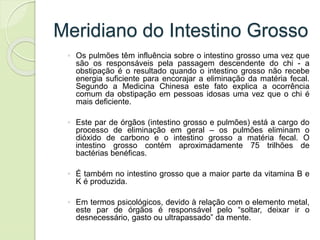 Meridiano do Intestino Grosso
◦ Os pulmões têm influência sobre o intestino grosso uma vez que
são os responsáveis pela passagem descendente do chi - a
obstipação é o resultado quando o intestino grosso não recebe
energia suficiente para encorajar a eliminação da matéria fecal.
Segundo a Medicina Chinesa este fato explica a ocorrência
comum da obstipação em pessoas idosas uma vez que o chi é
mais deficiente.
◦ Este par de órgãos (intestino grosso e pulmões) está a cargo do
processo de eliminação em geral – os pulmões eliminam o
dióxido de carbono e o intestino grosso a matéria fecal. O
intestino grosso contém aproximadamente 75 trilhões de
bactérias benéficas.
◦ É também no intestino grosso que a maior parte da vitamina B e
K é produzida.
◦ Em termos psicológicos, devido à relação com o elemento metal,
este par de órgãos é responsável pelo “soltar, deixar ir o
desnecessário, gasto ou ultrapassado” da mente.
 