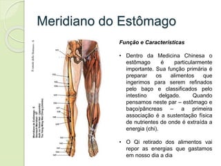Meridiano do Estômago
Função e Características
• Dentro da Medicina Chinesa o
estômago é particularmente
importante. Sua função primária é
preparar os alimentos que
ingerimos para serem refinados
pelo baço e classificados pelo
intestino delgado. Quando
pensamos neste par – estômago e
baço/pâncreas – a primeira
associação é a sustentação física
de nutrientes de onde é extraída a
energia (chi).
• O Qi retirado dos alimentos vai
repor as energias que gastamos
em nosso dia a dia
 