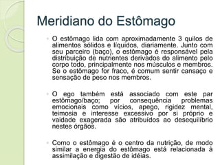 Meridiano do Estômago
◦ O estômago lida com aproximadamente 3 quilos de
alimentos sólidos e líquidos, diariamente. Junto com
seu parceiro (baço), o estômago é responsável pela
distribuição de nutrientes derivados do alimento pelo
corpo todo, principalmente nos músculos e membros.
Se o estômago for fraco, é comum sentir cansaço e
sensação de peso nos membros.
◦ O ego também está associado com este par
estômago/baço; por consequência problemas
emocionais como vícios, apego, rigidez mental,
teimosia e interesse excessivo por si próprio e
vaidade exagerada são atribuídos ao desequilíbrio
nestes órgãos.
◦ Como o estômago é o centro da nutrição, de modo
similar a energia do estômago está relacionada à
assimilação e digestão de idéias.
 