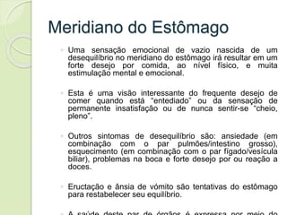 Meridiano do Estômago
◦ Uma sensação emocional de vazio nascida de um
desequilíbrio no meridiano do estômago irá resultar em um
forte desejo por comida, ao nível físico, e muita
estimulação mental e emocional.
◦ Esta é uma visão interessante do frequente desejo de
comer quando está “entediado” ou da sensação de
permanente insatisfação ou de nunca sentir-se “cheio,
pleno”.
◦ Outros sintomas de desequilíbrio são: ansiedade (em
combinação com o par pulmões/intestino grosso),
esquecimento (em combinação com o par fígado/vesícula
biliar), problemas na boca e forte desejo por ou reação a
doces.
◦ Eructação e ânsia de vómito são tentativas do estômago
para restabelecer seu equilíbrio.
 