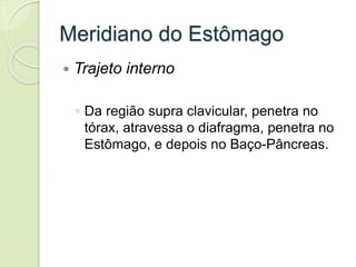 Meridiano do Estômago
 Trajeto interno
◦ Da região supra clavicular, penetra no
tórax, atravessa o diafragma, penetra no
Estômago, e depois no Baço-Pâncreas.
 