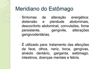 Meridiano do Estômago
◦ Sintomas de alteração energética:
distensão e plenitude abdominais,
desconforto abdominal, convulsões, fome
persistente, gengivite, alterações
gengivodentárias.
◦ É utilizado para: tratamento das afecções
da face, olhos, nariz, boca, gengivas,
alvéolo dentário, garganta, estômago,
intestinos, doenças mentais e febris.
 