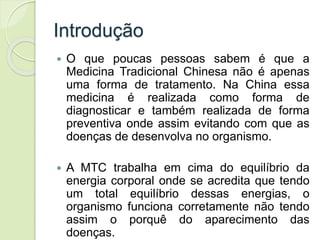 Introdução
 O que poucas pessoas sabem é que a
Medicina Tradicional Chinesa não é apenas
uma forma de tratamento. Na China essa
medicina é realizada como forma de
diagnosticar e também realizada de forma
preventiva onde assim evitando com que as
doenças de desenvolva no organismo.
 A MTC trabalha em cima do equilíbrio da
energia corporal onde se acredita que tendo
um total equilíbrio dessas energias, o
organismo funciona corretamente não tendo
assim o porquê do aparecimento das
doenças.
 