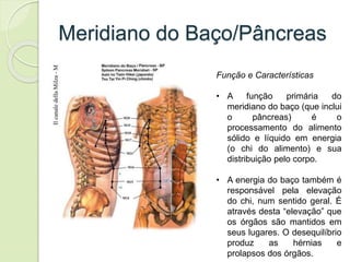 Meridiano do Baço/Pâncreas
Função e Características
• A função primária do
meridiano do baço (que inclui
o pâncreas) é o
processamento do alimento
sólido e líquido em energia
(o chi do alimento) e sua
distribuição pelo corpo.
• A energia do baço também é
responsável pela elevação
do chi, num sentido geral. É
através desta “elevação” que
os órgãos são mantidos em
seus lugares. O desequilíbrio
produz as hérnias e
prolapsos dos órgãos.
 