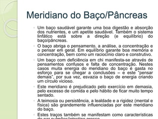 Meridiano do Baço/Pâncreas
◦ Um baço saudável garante uma boa digestão e absorção
dos nutrientes, e um apetite saudável. Também o sistema
linfático está sobre a direção (e equilíbrio) do
baço/pâncreas.
◦ O baço abriga o pensamento, a análise, a concentração e
o pensar em geral. Em equilíbrio garante boa memória e
concentração, bem como um raciocínio claro e construtivo.
◦ Um baço com deficiência em chi manifesta-se através de
pensamentos confusos e falta de concentração. Nestes
casos muita energia do meridiano do baço é gasta no
esforço para se chegar a conclusões – e este “pensar
demais”, por sua vez, esvazia o baço de energia criando
um círculo vicioso.
◦ Este meridiano é prejudicado pelo exercício em demasia,
pelo excesso de comida e pelo hábito de ficar muito tempo
sentado.
◦ A teimosia ou persistência, a lealdade e a rigidez (mental e
física) são grandemente influenciadas por este meridiano
do baço.
◦ Estes traços também se manifestam como características
 
