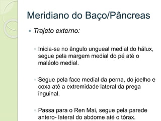 Meridiano do Baço/Pâncreas
 Trajeto externo:
◦ Inicia-se no ângulo ungueal medial do hálux,
segue pela margem medial do pé até o
maléolo medial.
◦ Segue pela face medial da perna, do joelho e
coxa até a extremidade lateral da prega
inguinal.
◦ Passa para o Ren Mai, segue pela parede
antero- lateral do abdome até o tórax.
 