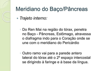 Meridiano do Baço/Pâncreas
 Trajeto interno:
◦ Do Ren Mai na região do tórax, penetra
no Baço - Pâncreas, Estômago, atravessa
o diafragma indo para o Coração onde se
une com o meridiano do Pericárdio
◦ Outro ramo vai para a parede antero
lateral do tórax até o 2º espaço intercostal
se dirigindo à faringe e à base da língua.
 