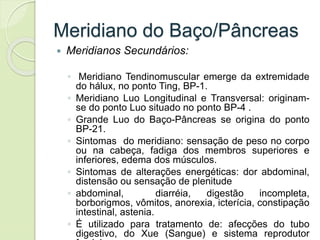 Meridiano do Baço/Pâncreas
 Meridianos Secundários:
◦ Meridiano Tendinomuscular emerge da extremidade
do hálux, no ponto Ting, BP-1.
◦ Meridiano Luo Longitudinal e Transversal: originam-
se do ponto Luo situado no ponto BP-4 .
◦ Grande Luo do Baço-Pâncreas se origina do ponto
BP-21.
◦ Sintomas do meridiano: sensação de peso no corpo
ou na cabeça, fadiga dos membros superiores e
inferiores, edema dos músculos.
◦ Sintomas de alterações energéticas: dor abdominal,
distensão ou sensação de plenitude
◦ abdominal, diarréia, digestão incompleta,
borborigmos, vômitos, anorexia, icterícia, constipação
intestinal, astenia.
◦ É utilizado para tratamento de: afecções do tubo
digestivo, do Xue (Sangue) e sistema reprodutor
 