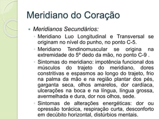 Meridiano do Coração
 Meridianos Secundários:
◦ Meridiano Luo Longitudinal e Transversal se
originam no nível do punho, no ponto C-5.
◦ Meridiano Tendinomuscular se origina na
extremidade do 5º dedo da mão, no ponto C-9 .
◦ Sintomas do meridiano: impotência funcional dos
músculos do trajeto do meridiano, dores
constritivas e espasmos ao longo do trajeto, frio
na palma da mão e na região plantar dos pés,
garganta seca, olhos amarelos, dor cardíaca,
ulcerações na boca e na língua, língua grossa,
avermelhada e dura, dor nos olhos, sede.
◦ Sintomas de alterações energéticas: dor ou
opressão torácica, respiração curta, desconforto
em decúbito horizontal, distúrbios mentais.
 