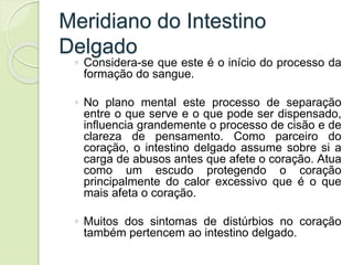 Meridiano do Intestino
Delgado
◦ Considera-se que este é o início do processo da
formação do sangue.
◦ No plano mental este processo de separação
entre o que serve e o que pode ser dispensado,
influencia grandemente o processo de cisão e de
clareza de pensamento. Como parceiro do
coração, o intestino delgado assume sobre si a
carga de abusos antes que afete o coração. Atua
como um escudo protegendo o coração
principalmente do calor excessivo que é o que
mais afeta o coração.
◦ Muitos dos sintomas de distúrbios no coração
também pertencem ao intestino delgado.
 