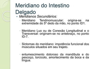 Meridiano do Intestino
Delgado
 Meridianos Secundários:
◦ Meridiano Tendinomuscular: origina-se na
extremidade do 5º dedo da mão, no ponto ID1.
◦ Meridiano Luo ou de Conexão Longitudinal e o
Transversal: originam-se no antebraço, no ponto
ID-7.
◦ Sintomas do meridiano: impotência funcional dos
músculos situados em seu trajeto.
◦ entumescimento doloroso da mandíbula e do
pescoço, torcicolo, amortecimento da boca e da
língua.
 