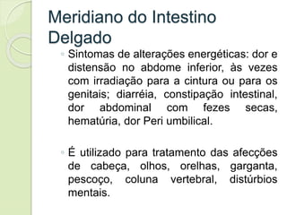 Meridiano do Intestino
Delgado
◦ Sintomas de alterações energéticas: dor e
distensão no abdome inferior, às vezes
com irradiação para a cintura ou para os
genitais; diarréia, constipação intestinal,
dor abdominal com fezes secas,
hematúria, dor Peri umbilical.
◦ É utilizado para tratamento das afecções
de cabeça, olhos, orelhas, garganta,
pescoço, coluna vertebral, distúrbios
mentais.
 
