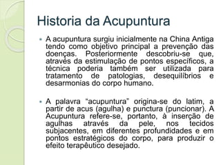 Historia da Acupuntura
 A acupuntura surgiu inicialmente na China Antiga
tendo como objetivo principal a prevenção das
doenças. Posteriormente descobriu-se que,
através da estimulação de pontos específicos, a
técnica poderia também ser utilizada para
tratamento de patologias, desequilíbrios e
desarmonias do corpo humano.
 A palavra “acupuntura” origina-se do latim, a
partir de acus (agulha) e punctura (puncionar). A
Acupuntura refere-se, portanto, à inserção de
agulhas através da pele, nos tecidos
subjacentes, em diferentes profundidades e em
pontos estratégicos do corpo, para produzir o
efeito terapêutico desejado.
 