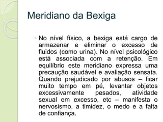 Meridiano da Bexiga
◦ No nível físico, a bexiga está cargo de
armazenar e eliminar o excesso de
fluidos (como urina). No nível psicológico
está associada com a retenção. Em
equilíbrio este meridiano expressa uma
precaução saudável e avaliação sensata.
Quando prejudicado por abusos – ficar
muito tempo em pé, levantar objetos
excessivamente pesados, atividade
sexual em excesso, etc – manifesta o
nervosismo, a timidez, o medo e a falta
de confiança.
 