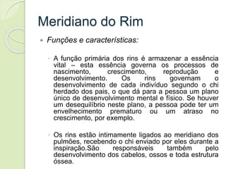 Meridiano do Rim
 Funções e características:
◦ A função primária dos rins é armazenar a essência
vital – esta essência governa os processos de
nascimento, crescimento, reprodução e
desenvolvimento. Os rins governam o
desenvolvimento de cada indivíduo segundo o chi
herdado dos pais, o que dá para a pessoa um plano
único de desenvolvimento mental e físico. Se houver
um desequilíbrio neste plano, a pessoa pode ter um
envelhecimento prematuro ou um atraso no
crescimento, por exemplo.
◦ Os rins estão intimamente ligados ao meridiano dos
pulmões, recebendo o chi enviado por eles durante a
inspiração.São responsáveis também pelo
desenvolvimento dos cabelos, ossos e toda estrutura
óssea.
 