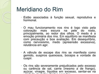 Meridiano do Rim
◦ Estão associados à função sexual, reprodutiva e
hormonal.
◦ O mau funcionamento nos rins é logo visto pela
coloração mais escura na pele do rosto,
principalmente, ao redor dos olhos. O medo é a
emoção primária dos rins. Em equilíbrio se manifesta
com precaução e boa avaliação. Em desequilíbrio,
como nervosismo, medo (apreensão excessiva),
relutância em agir.
◦ A válvula de escape dos rins se manifesta como
gemido, suspiros queixosos, bocejos e vontade de
cuspir.
◦ Os rins são severamente prejudicados pelo excesso
ou carência de sal, carne (mesmo a de frango),
açúcar, vinagre, líquidos em excesso, sentar-se na
 