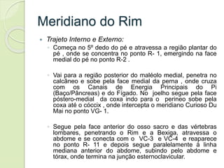 Meridiano do Rim
 Trajeto Interno e Externo:
◦ Começa no 5º dedo do pé e atravessa a região plantar do
pé , onde se concentra no ponto R- 1, emergindo na face
medial do pé no ponto R-2 .
◦ Vai para a região posterior do maléolo medial, penetra no
calcâneo e sobe pela face medial da perna , onde cruza
com os Canais de Energia Principais do Pi
(Baço/Pâncreas) e do Fígado. No joelho segue pela face
póstero-medial da coxa indo para o perineo sobe pela
coxa até o cóccix , onde intercepta o meridiano Curioso Du
Mai no ponto VG- 1.
◦ Segue pela face anterior do osso sacro e das vértebras
lombares, penetrando o Rim e a Bexiga, atravessa o
abdome e se conecta com o VC-3 e VC-4 e reaparece
no ponto R- 11 e depois segue paralelamente à linha
mediana anterior do abdome, subindo pelo abdome e
tórax, onde termina na junção esternoclavicular.
 