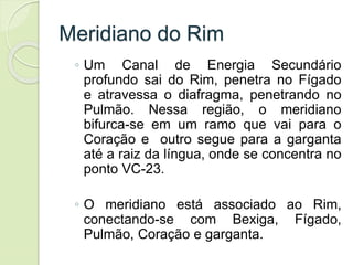 Meridiano do Rim
◦ Um Canal de Energia Secundário
profundo sai do Rim, penetra no Fígado
e atravessa o diafragma, penetrando no
Pulmão. Nessa região, o meridiano
bifurca-se em um ramo que vai para o
Coração e outro segue para a garganta
até a raiz da língua, onde se concentra no
ponto VC-23.
◦ O meridiano está associado ao Rim,
conectando-se com Bexiga, Fígado,
Pulmão, Coração e garganta.
 