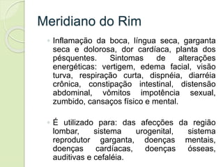 Meridiano do Rim
◦ Inflamação da boca, língua seca, garganta
seca e dolorosa, dor cardíaca, planta dos
pésquentes. Sintomas de alterações
energéticas: vertigem, edema facial, visão
turva, respiração curta, dispnéia, diarréia
crônica, constipação intestinal, distensão
abdominal, vômitos impotência sexual,
zumbido, cansaços físico e mental.
◦ É utilizado para: das afecções da região
lombar, sistema urogenital, sistema
reprodutor garganta, doenças mentais,
doenças cardíacas, doenças ósseas,
auditivas e cefaléia.
 