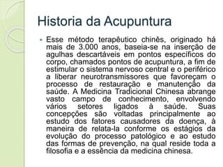 Historia da Acupuntura
 Esse método terapêutico chinês, originado há
mais de 3.000 anos, baseia-se na inserção de
agulhas descartáveis em pontos específicos do
corpo, chamados pontos de acupuntura, a fim de
estimular o sistema nervoso central e o periférico
a liberar neurotransmissores que favoreçam o
processo de restauração e manutenção da
saúde. A Medicina Tradicional Chinesa abrange
vasto campo de conhecimento, envolvendo
vários setores ligados à saúde. Suas
concepções são voltadas principalmente ao
estudo dos fatores causadores da doença, à
maneira de relata-la conforme os estágios da
evolução do processo patológico e ao estudo
das formas de prevenção, na qual reside toda a
filosofia e a essência da medicina chinesa.
 