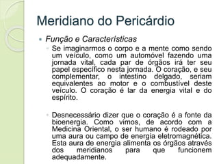 Meridiano do Pericárdio
 Função e Características
◦ Se imaginarmos o corpo e a mente como sendo
um veículo, como um automóvel fazendo uma
jornada vital, cada par de órgãos irá ter seu
papel específico nesta jornada. O coração, e seu
complementar, o intestino delgado, seriam
equivalentes ao motor e o combustível deste
veículo. O coração é lar da energia vital e do
espírito.
◦ Desnecessário dizer que o coração é a fonte da
bioenergia. Como vimos, de acordo com a
Medicina Oriental, o ser humano é rodeado por
uma aura ou campo de energia eletromagnética.
Esta aura de energia alimenta os órgãos através
dos meridianos para que funcionem
adequadamente.
 