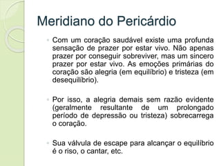 Meridiano do Pericárdio
◦ Com um coração saudável existe uma profunda
sensação de prazer por estar vivo. Não apenas
prazer por conseguir sobreviver, mas um sincero
prazer por estar vivo. As emoções primárias do
coração são alegria (em equilíbrio) e tristeza (em
desequilíbrio).
◦ Por isso, a alegria demais sem razão evidente
(geralmente resultante de um prolongado
período de depressão ou tristeza) sobrecarrega
o coração.
◦ Sua válvula de escape para alcançar o equilíbrio
é o riso, o cantar, etc.
 