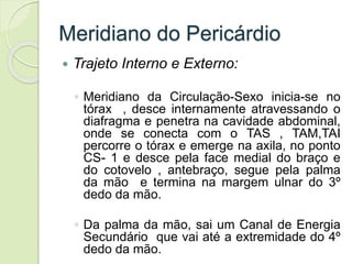 Meridiano do Pericárdio
 Trajeto Interno e Externo:
◦ Meridiano da Circulação-Sexo inicia-se no
tórax , desce internamente atravessando o
diafragma e penetra na cavidade abdominal,
onde se conecta com o TAS , TAM,TAI
percorre o tórax e emerge na axila, no ponto
CS- 1 e desce pela face medial do braço e
do cotovelo , antebraço, segue pela palma
da mão e termina na margem ulnar do 3º
dedo da mão.
◦ Da palma da mão, sai um Canal de Energia
Secundário que vai até a extremidade do 4º
dedo da mão.
 