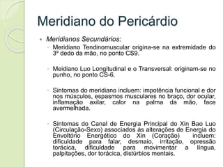 Meridiano do Pericárdio
 Meridianos Secundários:
◦ Meridiano Tendinomuscular origina-se na extremidade do
3º dedo da mão, no ponto CS9.
◦ Meidiano Luo Longitudinal e o Transversal: originam-se no
punho, no ponto CS-6.
◦ Sintomas do meridiano incluem: impotência funcional e dor
nos músculos, espasmos musculares no braço, dor ocular,
inflamação axilar, calor na palma da mão, face
avermelhada.
◦ Sintomas do Canal de Energia Principal do Xin Bao Luo
(Circulação-Sexo) associados às alterações de Energia do
Envoltório Energético do Xin (Coração) incluem:
dificuldade para falar, desmaio, irritação, opressão
torácica, dificuldade para movimentar a língua,
palpitações, dor torácica, distúrbios mentais.
 