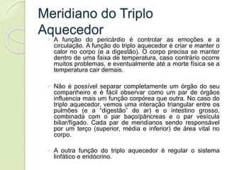 Meridiano do Triplo
Aquecedor
◦ A função do pericárdio é controlar as emoções e a
circulação. A função do triplo aquecedor é criar e manter o
calor no corpo (e a digestão). O corpo precisa se manter
dentro de uma faixa de temperatura, caso contrário ocorre
muitos problemas, e eventualmente até a morte física se a
temperatura cair demais.
◦ Não é possível separar completamente um órgão do seu
companheiro e é fácil observar como um par de órgãos
influencia mais um função corpórea que outra. No caso do
triplo aquecedor, vemos uma interação triangular entre os
pulmões (e a “digestão” do ar) e o intestino grosso,
combinada com o par baço/pâncreas e o par vesícula
biliar/fígado. Cada par de meridianos sendo responsável
por um terço (superior, média e inferior) de área vital no
corpo.
◦ A outra função do triplo aquecedor é regular o sistema
linfático e endócrino.
 