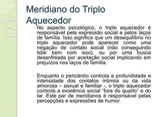 Meridiano do Triplo
Aquecedor
◦ No aspecto psicológico, o triplo aquecedor é
responsável pela expressão social e pelos laços
de família. Isso significa que um desequilíbrio no
triplo aquecedor pode aparecer como uma
negação de contato social (não conseguindo
lidar bem com isso), ou por uma busca
desenfreada por aceitação social implicando em
prejuízos nos laços de família.
◦ Enquanto o pericárdio controla a profundidade e
intensidade dos contatos íntimos ou da vida
amorosa – sexual e familiar -, o triplo aquecedor
controla a existência social “fora do quarto” e do
lar. Este par de meridianos é responsável pelas
percepções e expressões de humor.
 