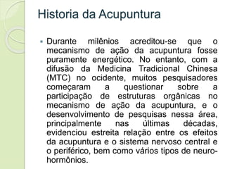 Historia da Acupuntura
 Durante milênios acreditou-se que o
mecanismo de ação da acupuntura fosse
puramente energético. No entanto, com a
difusão da Medicina Tradicional Chinesa
(MTC) no ocidente, muitos pesquisadores
começaram a questionar sobre a
participação de estruturas orgânicas no
mecanismo de ação da acupuntura, e o
desenvolvimento de pesquisas nessa área,
principalmente nas últimas décadas,
evidenciou estreita relação entre os efeitos
da acupuntura e o sistema nervoso central e
o periférico, bem como vários tipos de neuro-
hormônios.
 