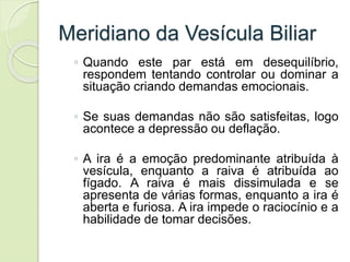 Meridiano da Vesícula Biliar
◦ Quando este par está em desequilíbrio,
respondem tentando controlar ou dominar a
situação criando demandas emocionais.
◦ Se suas demandas não são satisfeitas, logo
acontece a depressão ou deflação.
◦ A ira é a emoção predominante atribuída à
vesícula, enquanto a raiva é atribuída ao
fígado. A raiva é mais dissimulada e se
apresenta de várias formas, enquanto a ira é
aberta e furiosa. A ira impede o raciocínio e a
habilidade de tomar decisões.
 