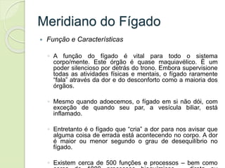 Meridiano do Fígado
 Função e Características
◦ A função do fígado é vital para todo o sistema
corpo/mente. Este órgão é quase maquiavélico. É um
poder silencioso por detrás do trono. Embora supervisione
todas as atividades físicas e mentais, o fígado raramente
“fala” através da dor e do desconforto como a maioria dos
órgãos.
◦ Mesmo quando adoecemos, o fígado em si não dói, com
exceção de quando seu par, a vesícula biliar, está
inflamado.
◦ Entretanto é o fígado que “cria” a dor para nos avisar que
alguma coisa de errada está acontecendo no corpo. A dor
é maior ou menor segundo o grau de desequilíbrio no
fígado.
◦ Existem cerca de 500 funções e processos – bem como
 