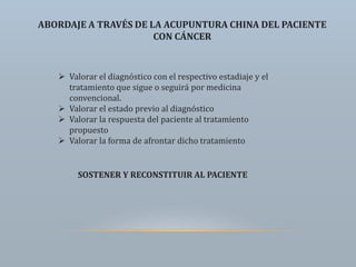 ABORDAJE A TRAVÉS DE LA ACUPUNTURA CHINA DEL PACIENTE
CON CÁNCER
 Valorar el diagnóstico con el respectivo estadiaje y el
tratamiento que sigue o seguirá por medicina
convencional.
 Valorar el estado previo al diagnóstico
 Valorar la respuesta del paciente al tratamiento
propuesto
 Valorar la forma de afrontar dicho tratamiento
SOSTENER Y RECONSTITUIR AL PACIENTE
 